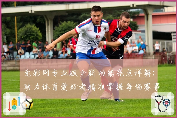竞彩网专业版全新功能亮点详解:助力体育爱好者精准掌握每场赛事动态