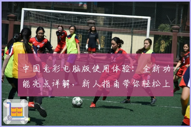 中国竞彩电脑版使用体验：全新功能亮点详解，新人指南带你轻松上手