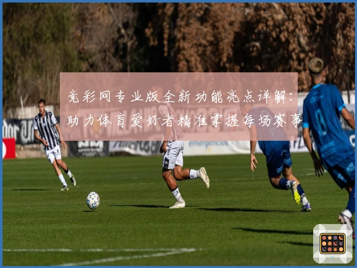 竞彩网专业版全新功能亮点详解：助力体育爱好者精准掌握每场赛事动态