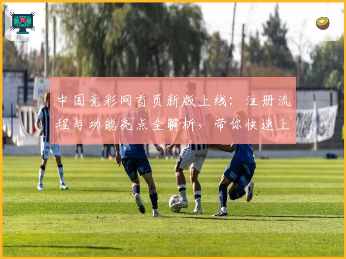中国竞彩网首页新版上线：注册流程与功能亮点全解析，带你快速上手无忧体验