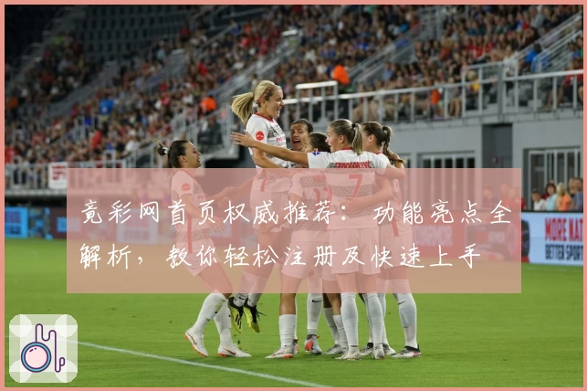 竟彩网首页权威推荐：功能亮点全解析，教你轻松注册及快速上手