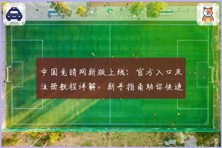 中国竞猜网新版上线:官方入口及注册教程详解,新手指南助你快速体验核心功能