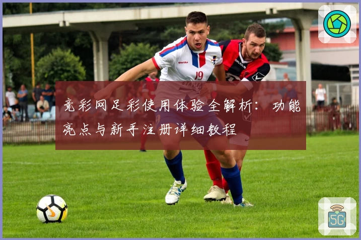 竞彩网足彩使用体验全解析：功能亮点与新手注册详细教程
