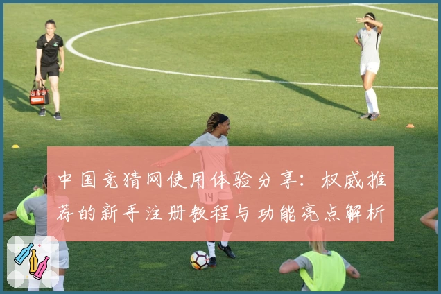 中国竞猜网使用体验分享：权威推荐的新手注册教程与功能亮点解析