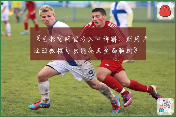 《竞彩官网官方入口详解:新用户注册教程与功能亮点全面解析》