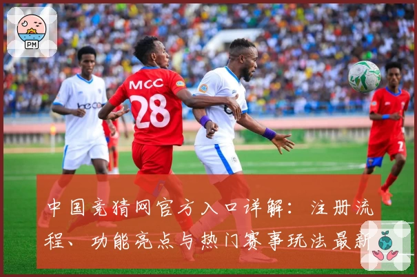 中国竞猜网官方入口详解：注册流程、功能亮点与热门赛事玩法最新解析