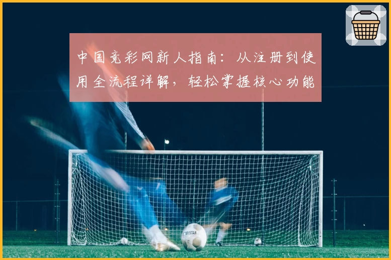 中国竞彩网新人指南:从注册到使用全流程详解,轻松掌握核心功能亮点