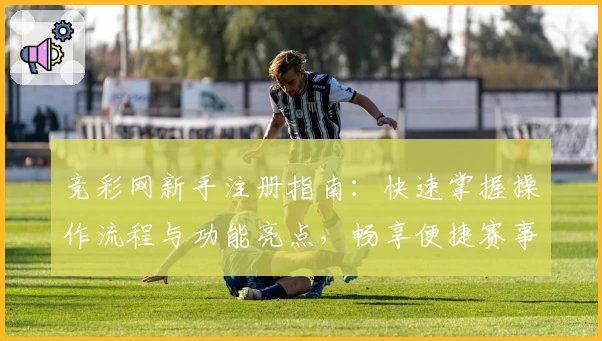 竞彩网新手注册指南:快速掌握操作流程与功能亮点,畅享便捷赛事信息服务