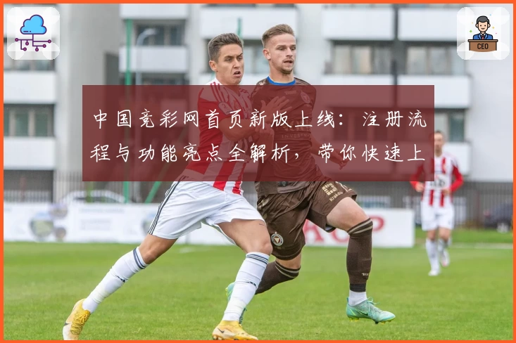 中国竞彩网首页新版上线：注册流程与功能亮点全解析，带你快速上手无忧体验