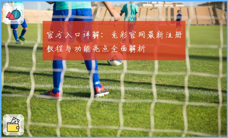 官方入口详解:竞彩官网最新注册教程与功能亮点全面解析