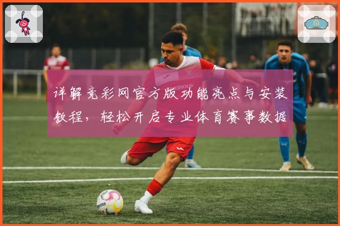 详解竞彩网官方版功能亮点与安装教程,轻松开启专业体育赛事数据分析之旅