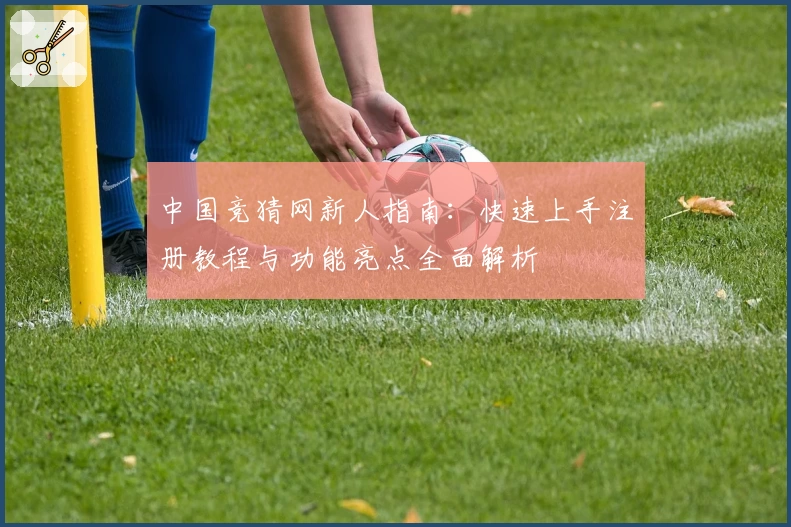 中国竞猜网新人指南：快速上手注册教程与功能亮点全面解析
