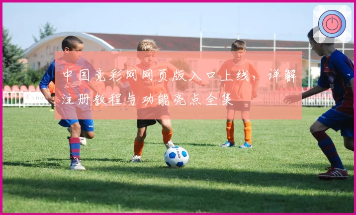 中国竞彩网网页版入口上线，详解注册教程与功能亮点全集
