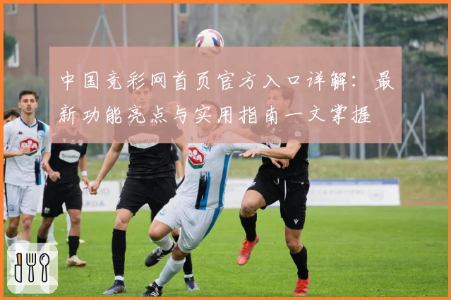 中国竞彩网首页官方入口详解：最新功能亮点与实用指南一文掌握