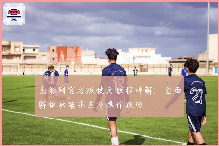 竞彩网官方版使用教程详解：全面解锁功能亮点与操作技巧